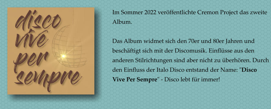 Im Sommer 2022 verffentlichte Cremon Project das zweite Album.  Das Album widmet sich den 70er und 80er Jahren und beschftigt sich mit der Discomusik. Einflsse aus den anderen Stilrichtungen sind aber nicht zu berhren. Durch den Einfluss der Italo Disco entstand der Name: "Disco Vive Per Sempre" - Disco lebt fr immer!