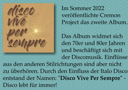 Im Sommer 2022 verffentlichte Cremon Project das zweite Album.  Das Album widmet sich den 70er und 80er Jahren und beschftigt sich mit der Discomusik. Einflsse aus den anderen Stilrichtungen sind aber nicht zu berhren. Durch den Einfluss der Italo Disco entstand der Namen: "Disco Vive Per Sempre" - Disco lebt fr immer!